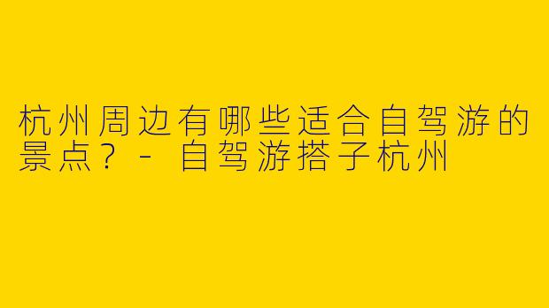 杭州周边有哪些适合自驾游的景点？-自驾游搭子杭州