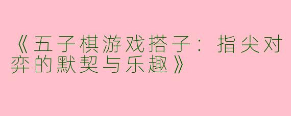 《五子棋游戏搭子：指尖对弈的默契与乐趣》