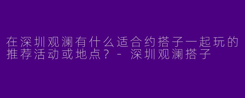 在深圳观澜有什么适合约搭子一起玩的推荐活动或地点？-深圳观澜搭子