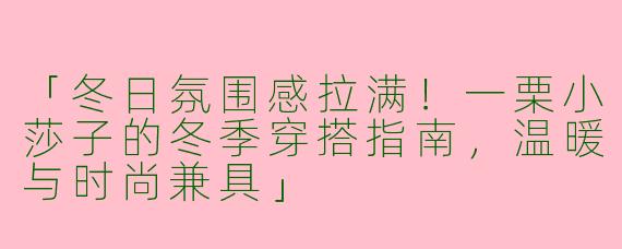 「冬日氛围感拉满！一栗小莎子的冬季穿搭指南，温暖与时尚兼具」