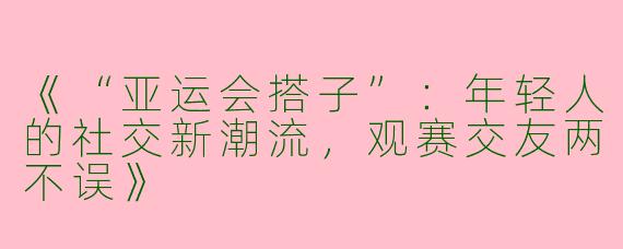 《“亚运会搭子”：年轻人的社交新潮流，观赛交友两不误》