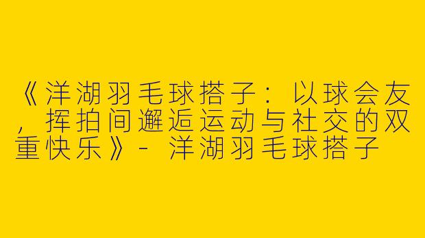 《洋湖羽毛球搭子：以球会友，挥拍间邂逅运动与社交的双重快乐》-洋湖羽毛球搭子