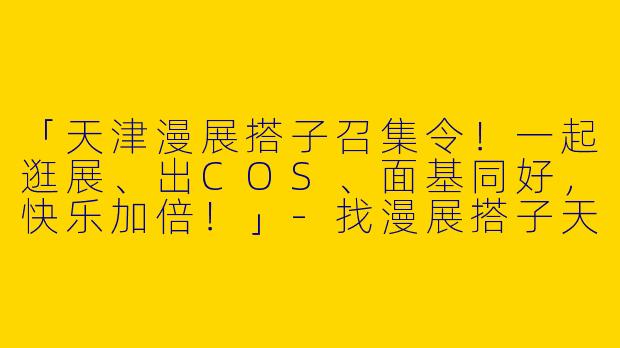 「天津漫展搭子召集令！一起逛展、出COS、面基同好，快乐加倍！」-找漫展搭子天津