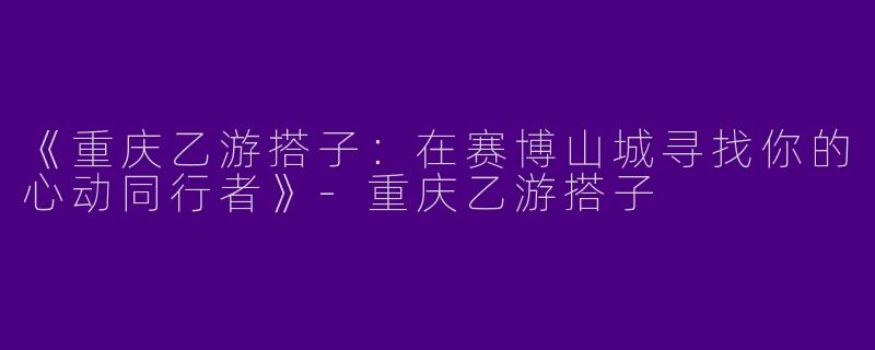 《重庆乙游搭子：在赛博山城寻找你的心动同行者》-重庆乙游搭子