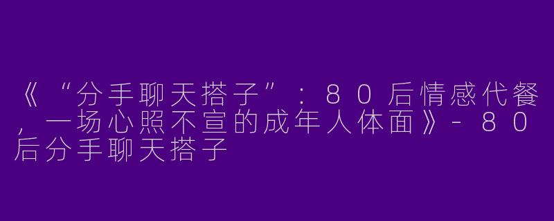 《“分手聊天搭子”：80后情感代餐，一场心照不宣的成年人体面》-80后分手聊天搭子