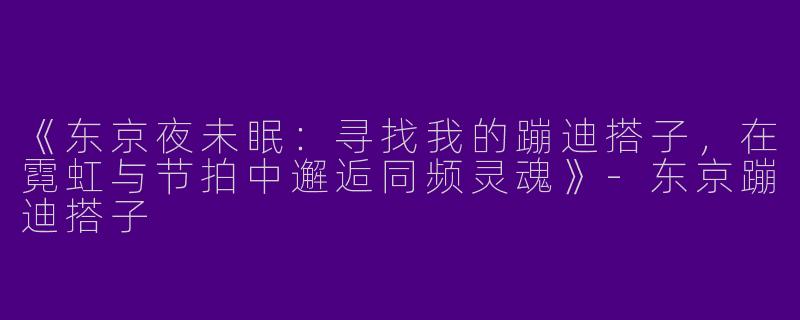 《东京夜未眠：寻找我的蹦迪搭子，在霓虹与节拍中邂逅同频灵魂》-东京蹦迪搭子