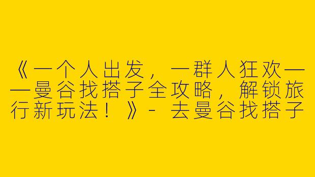 《一个人出发，一群人狂欢——曼谷找搭子全攻略，解锁旅行新玩法！》-去曼谷找搭子