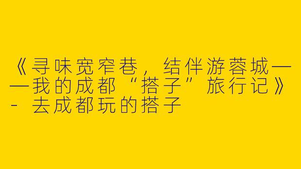 《寻味宽窄巷，结伴游蓉城——我的成都“搭子”旅行记》-去成都玩的搭子