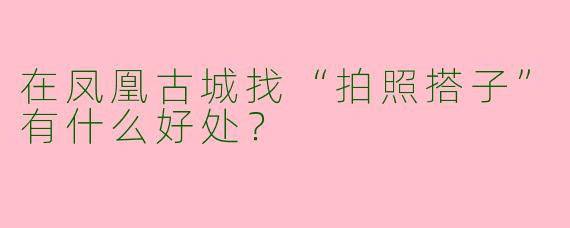 在凤凰古城找“拍照搭子”有什么好处？