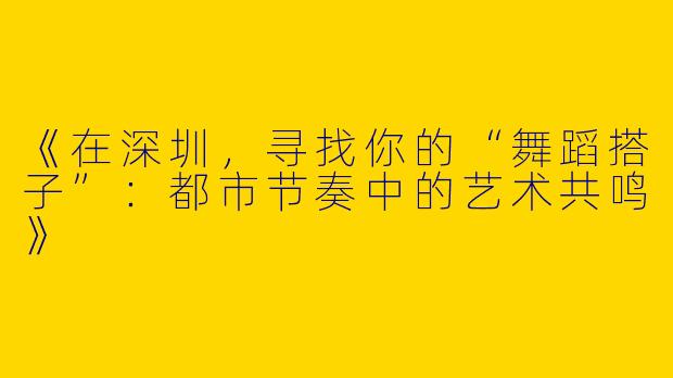 《在深圳，寻找你的“舞蹈搭子”：都市节奏中的艺术共鸣》