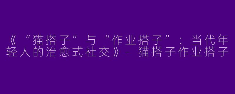 《“猫搭子”与“作业搭子”：当代年轻人的治愈式社交》-猫搭子作业搭子