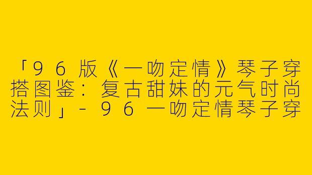 「96版《一吻定情》琴子穿搭图鉴：复古甜妹的元气时尚法则」-96一吻定情琴子穿搭