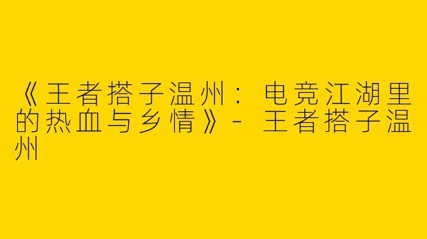 《王者搭子温州：电竞江湖里的热血与乡情》-王者搭子温州