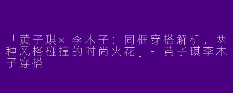 「黄子琪×李木子：同框穿搭解析，两种风格碰撞的时尚火花」-黄子琪李木子穿搭