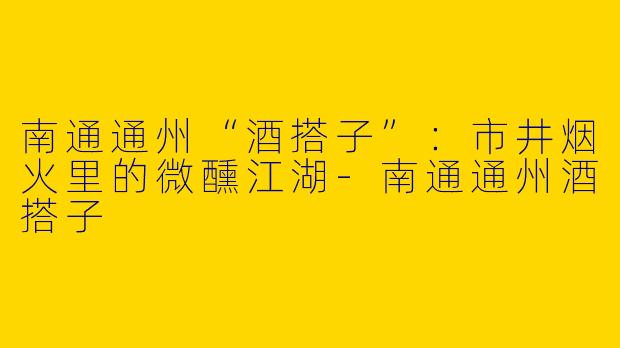 南通通州“酒搭子”：市井烟火里的微醺江湖-南通通州酒搭子