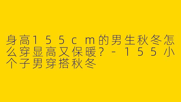 身高155cm的男生秋冬怎么穿显高又保暖？-155小个子男穿搭秋冬