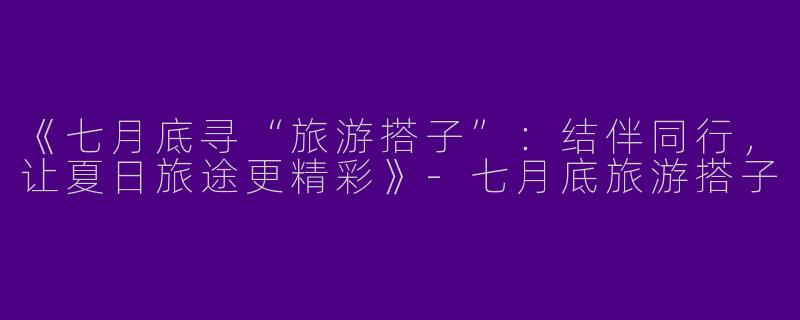 《七月底寻“旅游搭子”：结伴同行，让夏日旅途更精彩》-七月底旅游搭子