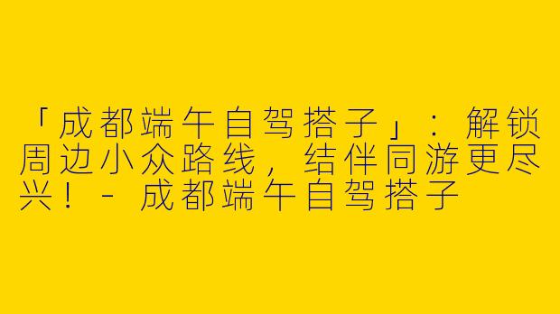 「成都端午自驾搭子」：解锁周边小众路线，结伴同游更尽兴！-成都端午自驾搭子