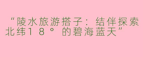 “陵水旅游搭子：结伴探索北纬18°的碧海蓝天”