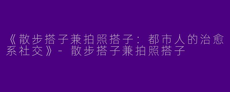 《散步搭子兼拍照搭子：都市人的治愈系社交》-散步搭子兼拍照搭子