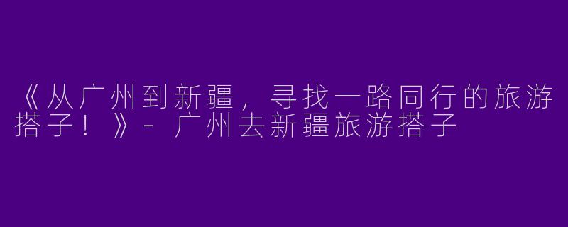 《从广州到新疆，寻找一路同行的旅游搭子！》
