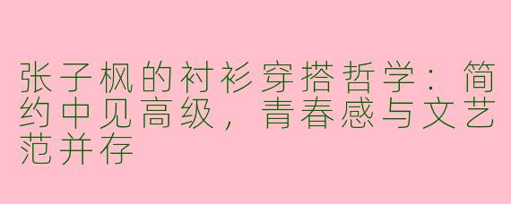 张子枫的衬衫穿搭哲学：简约中见高级，青春感与文艺范并存