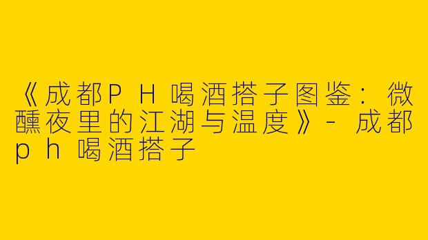 《成都PH喝酒搭子图鉴：微醺夜里的江湖与温度》-成都ph喝酒搭子