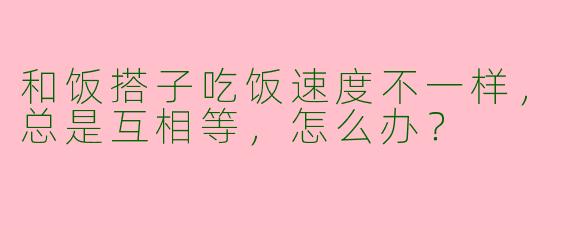 和饭搭子吃饭速度不一样，总是互相等，怎么办？