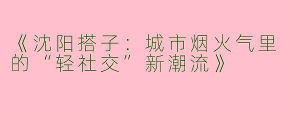 《沈阳搭子：城市烟火气里的“轻社交”新潮流》