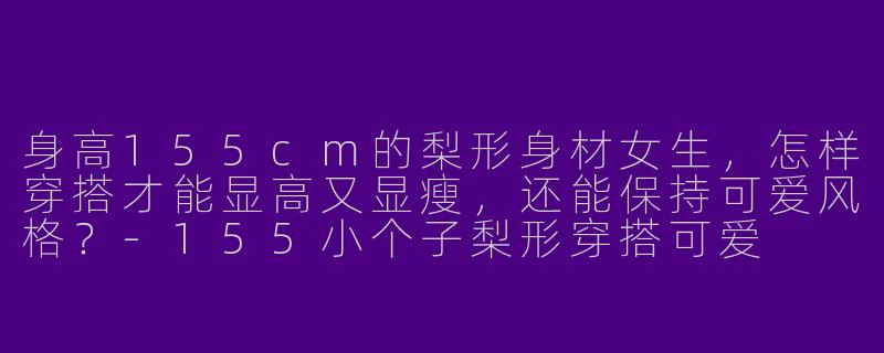身高155cm的梨形身材女生，怎样穿搭才能显高又显瘦，还能保持可爱风格？-155小个子梨形穿搭可爱