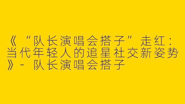 《“队长演唱会搭子”走红：当代年轻人的追星社交新姿势》-队长演唱会搭子