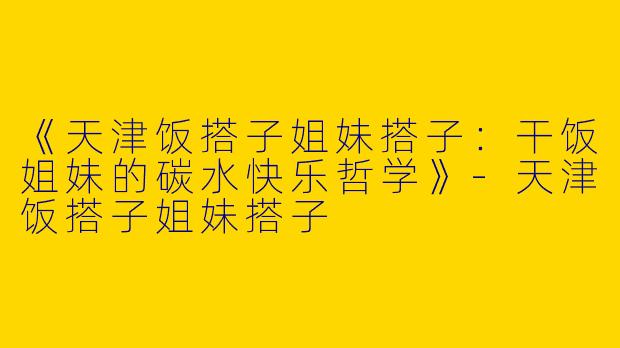 《天津饭搭子姐妹搭子：干饭姐妹的碳水快乐哲学》-天津饭搭子姐妹搭子