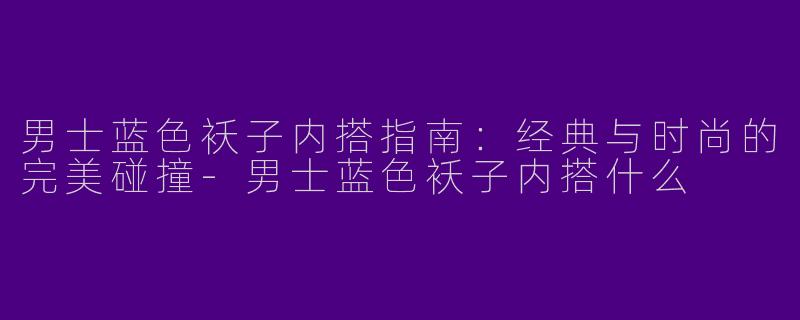 男士蓝色袄子内搭指南：经典与时尚的完美碰撞-男士蓝色袄子内搭什么