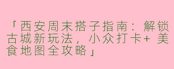 「西安周末搭子指南：解锁古城新玩法，小众打卡+美食地图全攻略」