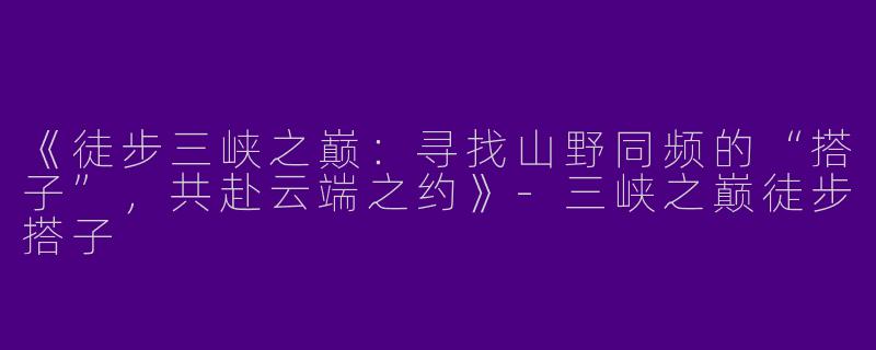 《徒步三峡之巅：寻找山野同频的“搭子”，共赴云端之约》-三峡之巅徒步搭子