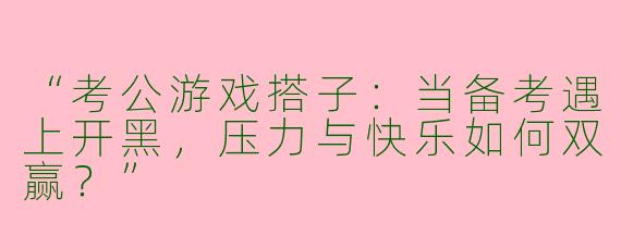 “考公游戏搭子：当备考遇上开黑，压力与快乐如何双赢？”