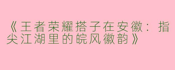《王者荣耀搭子在安徽：指尖江湖里的皖风徽韵》