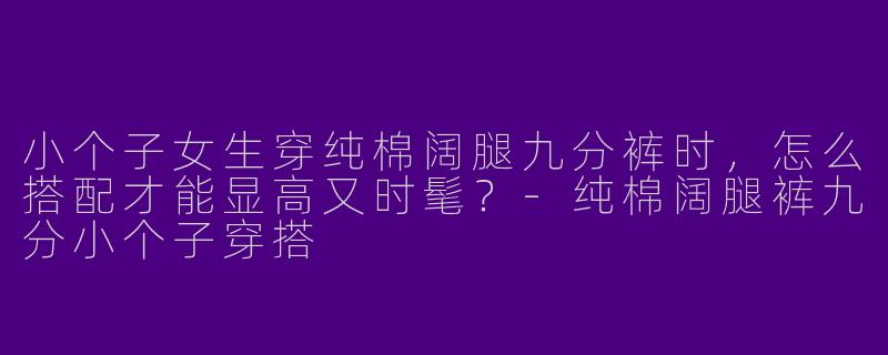 小个子女生穿纯棉阔腿九分裤时，怎么搭配才能显高又时髦？-纯棉阔腿裤九分小个子穿搭