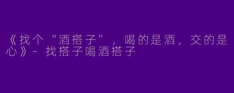 《找个“酒搭子”，喝的是酒，交的是心》-找搭子喝酒搭子