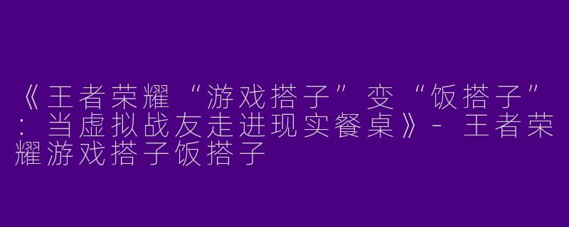 《王者荣耀“游戏搭子”变“饭搭子”：当虚拟战友走进现实餐桌》-王者荣耀游戏搭子饭搭子