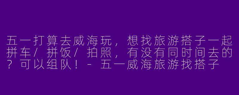 五一打算去威海玩，想找旅游搭子一起拼车/拼饭/拍照，有没有同时间去的？可以组队！-五一威海旅游找搭子