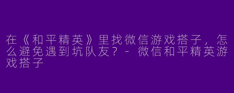 在《和平精英》里找微信游戏搭子，怎么避免遇到坑队友？-微信和平精英游戏搭子