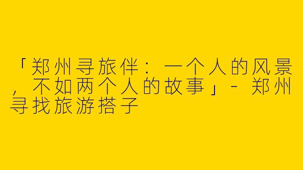 「郑州寻旅伴：一个人的风景，不如两个人的故事」-郑州寻找旅游搭子