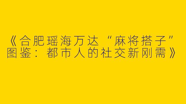 《合肥瑶海万达“麻将搭子”图鉴：都市人的社交新刚需》