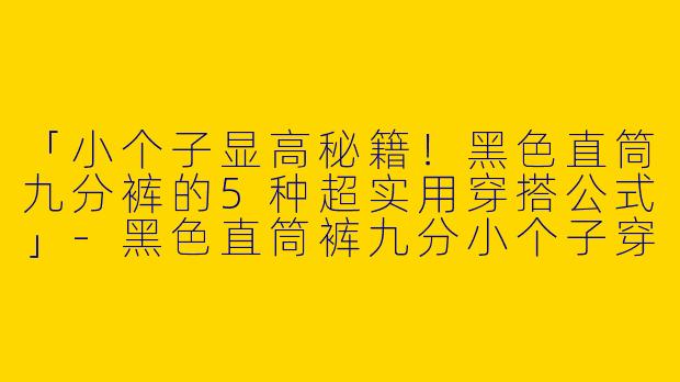 「小个子显高秘籍！黑色直筒九分裤的5种超实用穿搭公式」-黑色直筒裤九分小个子穿搭