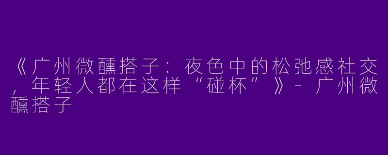 《广州微醺搭子：夜色中的松弛感社交，年轻人都在这样“碰杯”》-广州微醺搭子