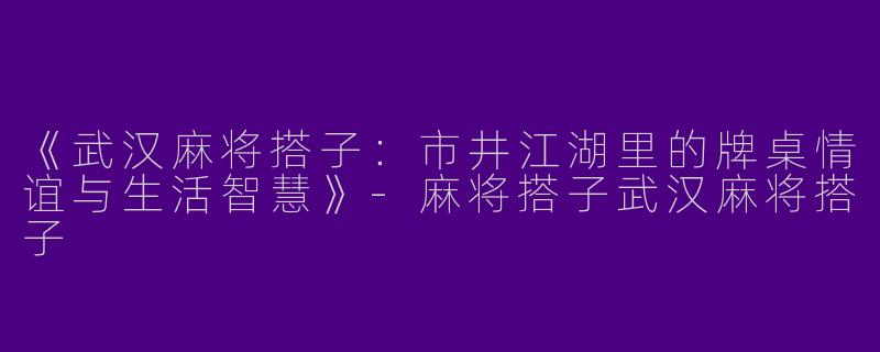《武汉麻将搭子：市井江湖里的牌桌情谊与生活智慧》