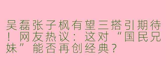 吴磊张子枫有望三搭引期待！网友热议：这对“国民兄妹”能否再创经典？