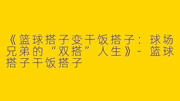 《篮球搭子变干饭搭子：球场兄弟的“双搭”人生》-篮球搭子干饭搭子