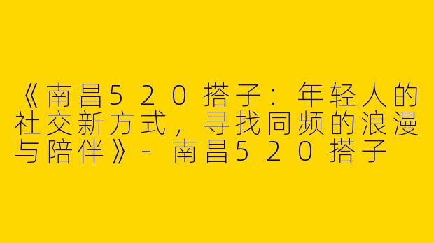 《南昌520搭子：年轻人的社交新方式，寻找同频的浪漫与陪伴》-南昌520搭子